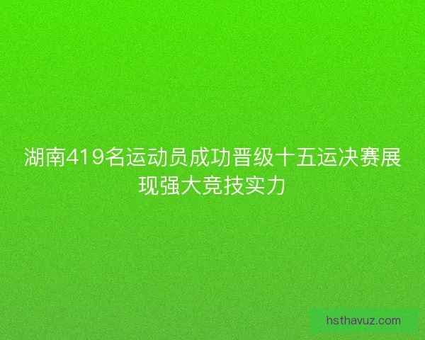 湖南419名运动员成功晋级十五运决赛展现强大竞技实力 湖南419名运动员成功晋级十五运决赛展现强大竞技实力