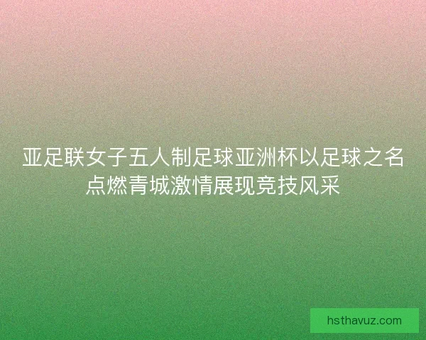 亚足联女子五人制足球亚洲杯以足球之名点燃青城激情展现竞技风采 亚足联女子五人制足球亚洲杯以足球之名点燃青城激情展现竞技风采
