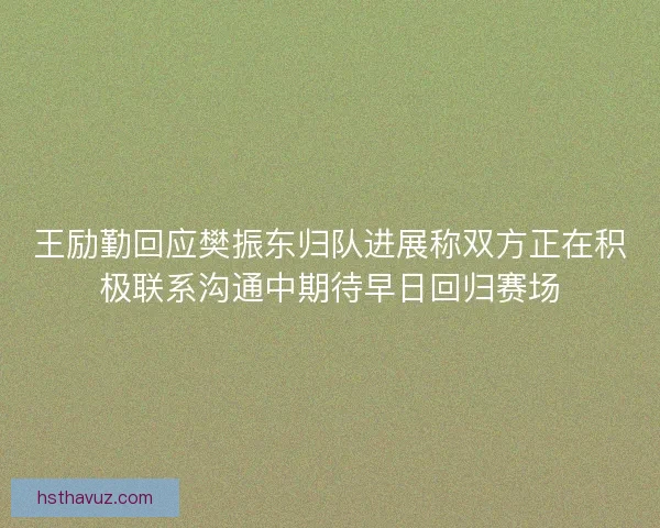 王励勤回应樊振东归队进展称双方正在积极联系沟通中期待早日回归赛场 王励勤回应樊振东归队进展称双方正在积极联系沟通中期待早日回归赛场