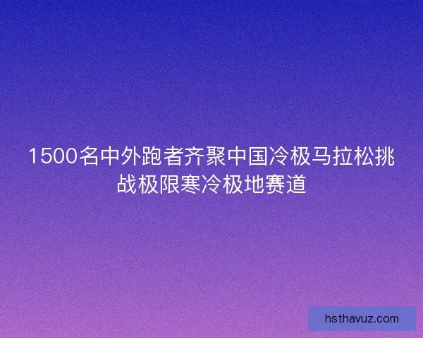 1500名中外跑者齐聚中国冷极马拉松挑战极限寒冷极地赛道 1500名中外跑者齐聚中国冷极马拉松挑战极限寒冷极地赛道
