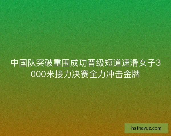 中国队突破重围成功晋级短道速滑女子3000米接力决赛全力冲击金牌