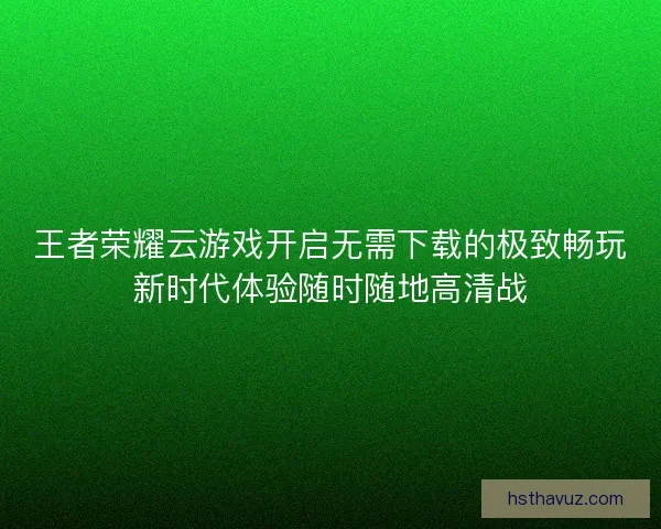 王者荣耀云游戏开启无需下载的极致畅玩新时代体验随时随地高清战
