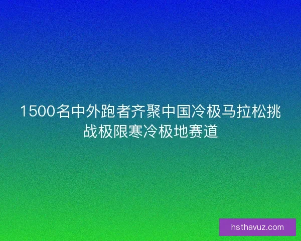 1500名中外跑者齐聚中国冷极马拉松挑战极限寒冷极地赛道 1500名中外跑者齐聚中国冷极马拉松挑战极限寒冷极地赛道