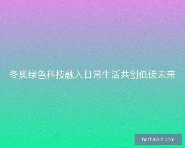 冬奥绿色科技融入日常生活共创低碳未来 冬奥绿色科技融入日常生活共创低碳未来