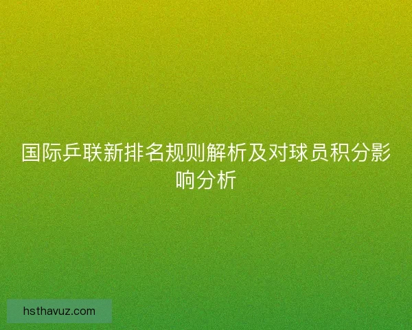 国际乒联新排名规则解析及对球员积分影响分析 国际乒联新排名规则解析及对球员积分影响分析