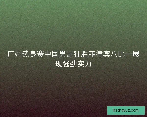 广州热身赛中国男足狂胜菲律宾八比一展现强劲实力 广州热身赛中国男足狂胜菲律宾八比一展现强劲实力