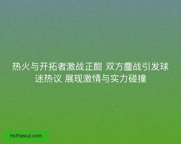 热火与开拓者激战正酣 双方鏖战引发球迷热议 展现激情与实力碰撞