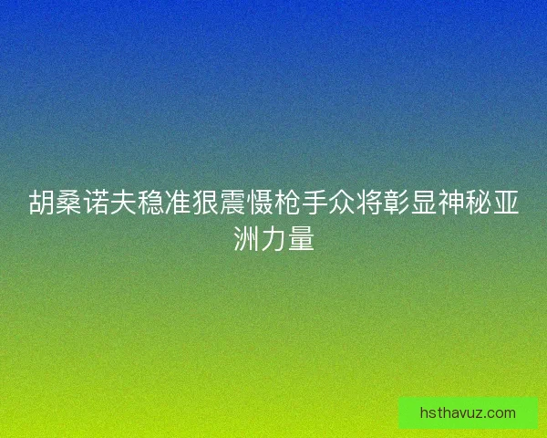 胡桑诺夫稳准狠震慑枪手众将彰显神秘亚洲力量 胡桑诺夫稳准狠震慑枪手众将彰显神秘亚洲力量