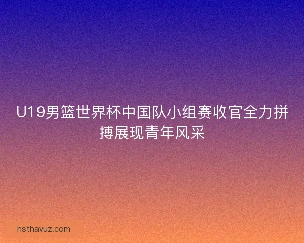 U19男篮世界杯中国队小组赛收官全力拼搏展现青年风采 U19男篮世界杯中国队小组赛收官全力拼搏展现青年风采