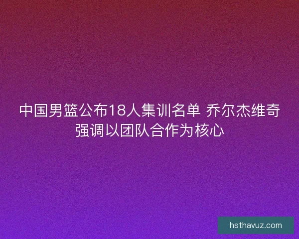 中国男篮公布18人集训名单 乔尔杰维奇强调以团队合作为核心 中国男篮公布18人集训名单 乔尔杰维奇强调以团队合作为核心
