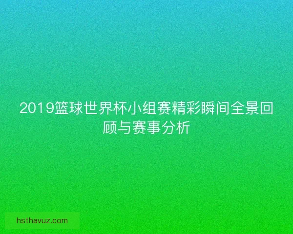 2019篮球世界杯小组赛精彩瞬间全景回顾与赛事分析 2019篮球世界杯小组赛精彩瞬间全景回顾与赛事分析
