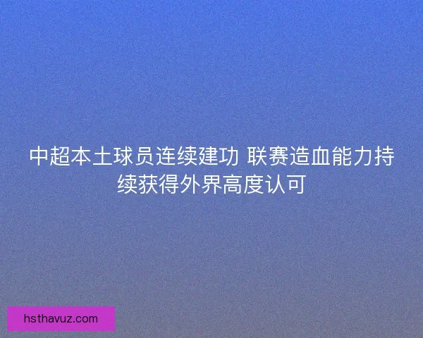 中超本土球员连续建功 联赛造血能力持续获得外界高度认可 中超本土球员连续建功 联赛造血能力持续获得外界高度认可