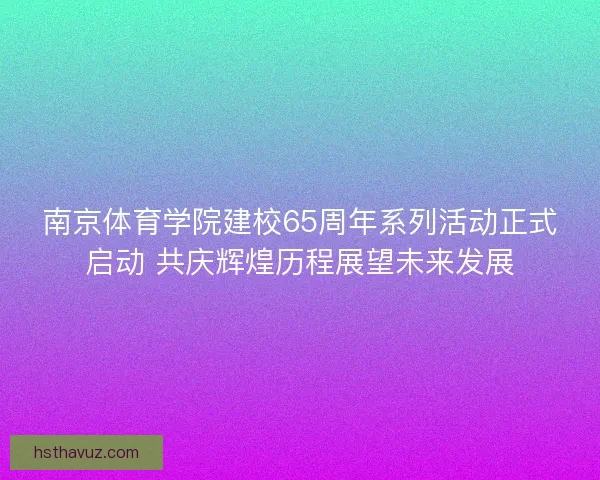南京体育学院建校65周年系列活动正式启动 共庆辉煌历程展望未来发展 南京体育学院建校65周年系列活动正式启动 共庆辉煌历程展望未来发展