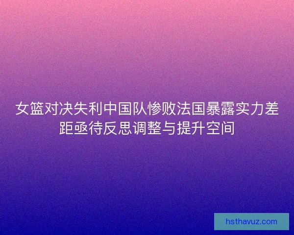 女篮对决失利中国队惨败法国暴露实力差距亟待反思调整与提升空间