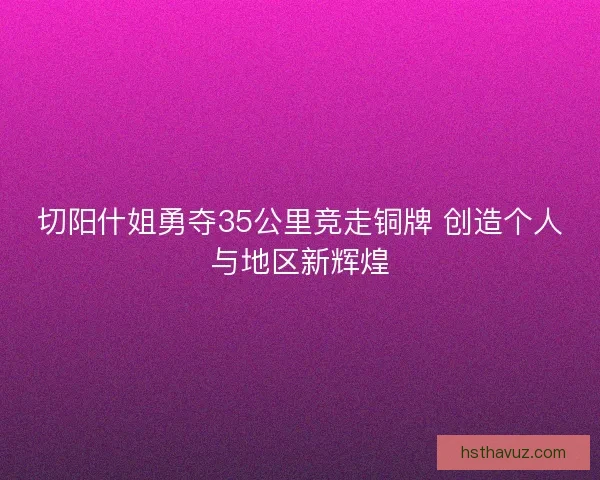 切阳什姐勇夺35公里竞走铜牌 创造个人与地区新辉煌 切阳什姐勇夺35公里竞走铜牌 创造个人与地区新辉煌